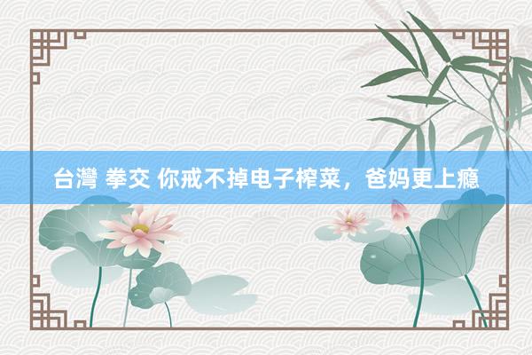 台灣 拳交 你戒不掉电子榨菜，爸妈更上瘾