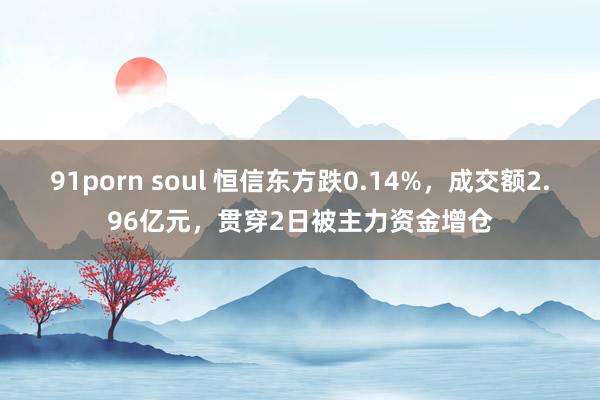 91porn soul 恒信东方跌0.14%，成交额2.96亿元，贯穿2日被主力资金增仓
