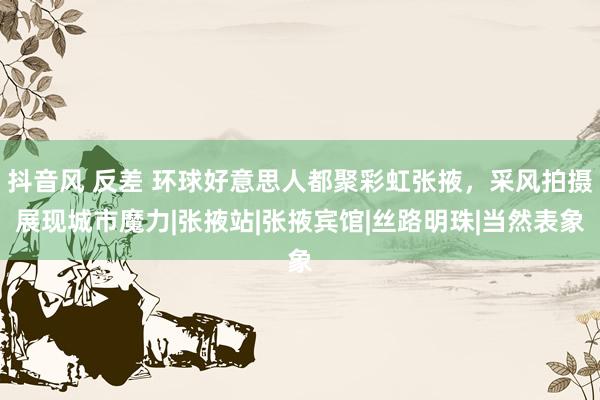 抖音风 反差 环球好意思人都聚彩虹张掖，采风拍摄展现城市魔力|张掖站|张掖宾馆|丝路明珠|当然表象