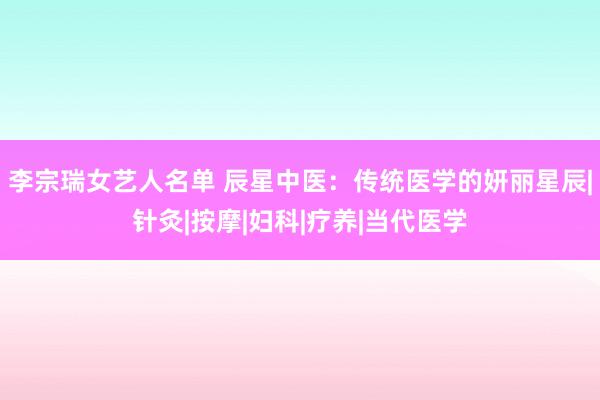 李宗瑞女艺人名单 辰星中医：传统医学的妍丽星辰|针灸|按摩|妇科|疗养|当代医学