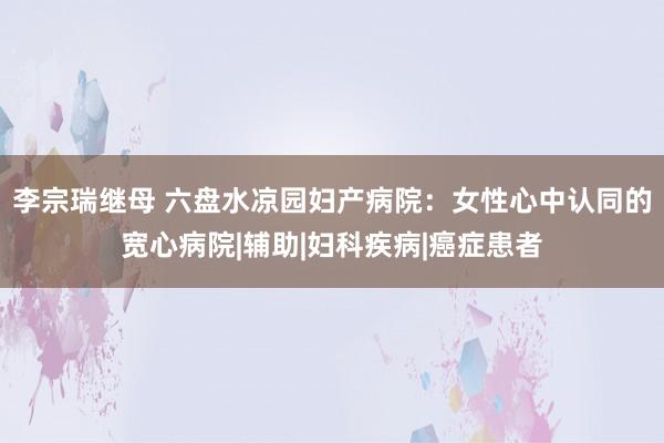 李宗瑞继母 六盘水凉园妇产病院：女性心中认同的宽心病院|辅助|妇科疾病|癌症患者