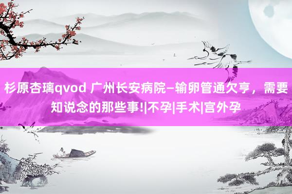 杉原杏璃qvod 广州长安病院—输卵管通欠亨，需要知说念的那些事!|不孕|手术|宫外孕