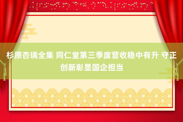 杉原杏璃全集 同仁堂第三季度营收稳中有升 守正创新彰显国企担当