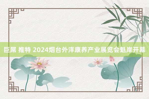 巨屌 推特 2024烟台外洋康养产业展览会魁岸开幕