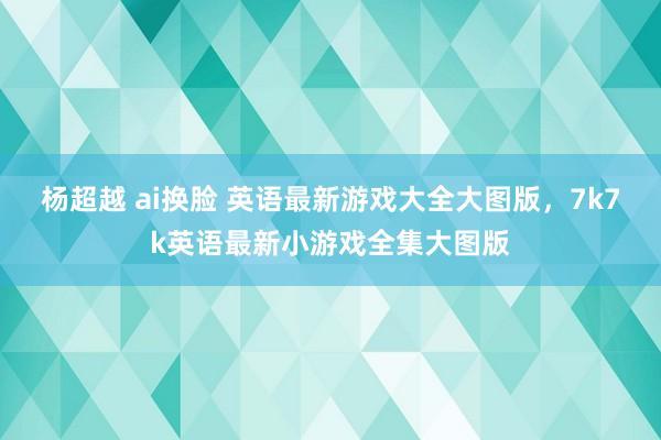 杨超越 ai换脸 英语最新游戏大全大图版,7k7k英语最新小游戏全集大图版