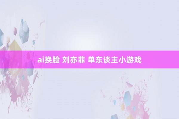 ai换脸 刘亦菲 单东谈主小游戏