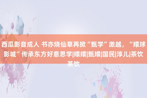 西瓜影音成人 书亦烧仙草再掀“甄学”激越，“嬛球影城”传承东方好意思学|嬛嬛|甄嬛|国民|淳儿|茶饮