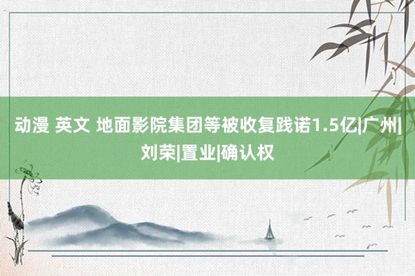 动漫 英文 地面影院集团等被收复践诺1.5亿|广州|刘荣|置业|确认权