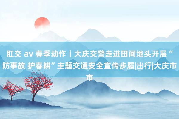 肛交 av 春季动作丨大庆交警走进田间地头开展“防事故 护春耕”主题交通安全宣传步履|出行|大庆市
