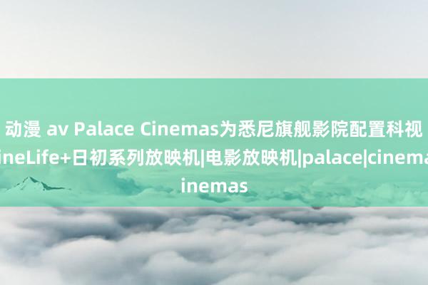 动漫 av Palace Cinemas为悉尼旗舰影院配置科视CineLife+日初系列放映机|电影放映机|palace|cinemas