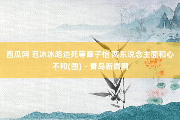 西瓜网 范冰冰路边死等章子怡 两东说念主面和心不和(图)－青岛新闻网