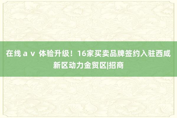 在线ａｖ 体验升级！16家买卖品牌签约入驻西咸新区动力金贸区|招商