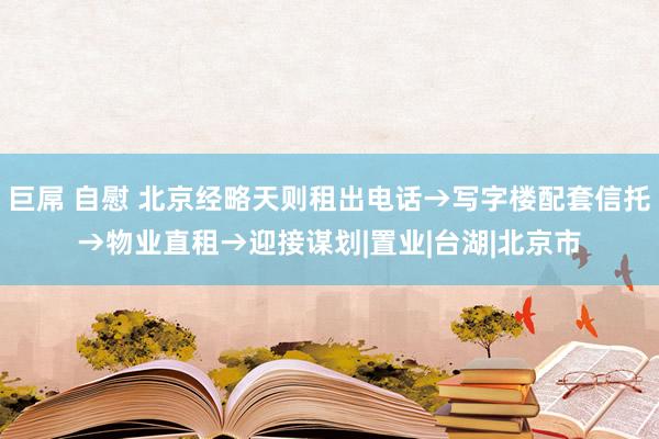 巨屌 自慰 北京经略天则租出电话→写字楼配套信托→物业直租→迎接谋划|置业|台湖|北京市