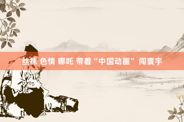 丝袜 色情 哪吒 带着“中国动画” 闯寰宇