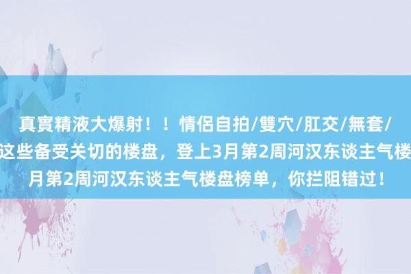 真實精液大爆射！！情侶自拍/雙穴/肛交/無套/大量噴精 热点推选！这些备受关切的楼盘，登上3月第2周河汉东谈主气楼盘榜单，你拦阻错过！