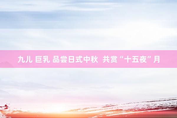 九儿 巨乳 品尝日式中秋  共赏“十五夜”月