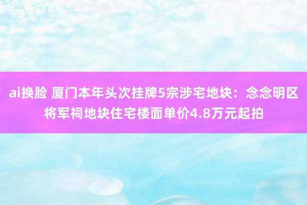 ai换脸 厦门本年头次挂牌5宗涉宅地块：念念明区将军祠地块住宅楼面单价4.8万元起拍