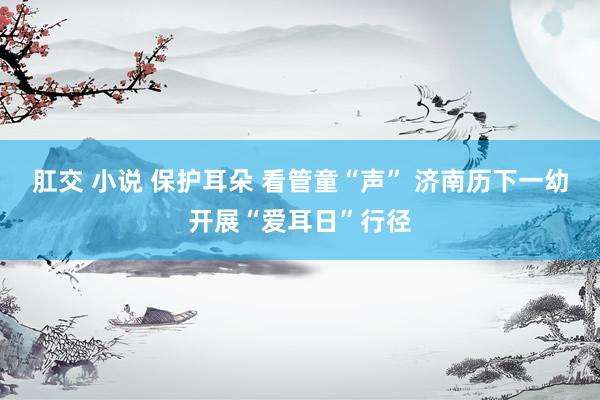 肛交 小说 保护耳朵 看管童“声” 济南历下一幼开展“爱耳日”行径