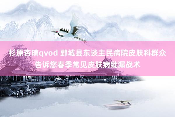 杉原杏璃qvod 鄄城县东谈主民病院皮肤科群众告诉您春季常见皮肤病纰漏战术
