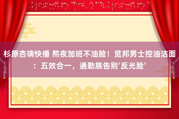杉原杏璃快播 熬夜加班不油脸！览邦男士控油洁面：五效合一，通勤族告别‘反光脸’