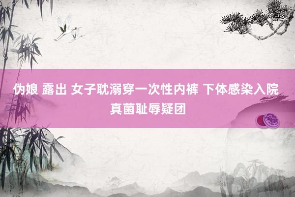 伪娘 露出 女子耽溺穿一次性内裤 下体感染入院 真菌耻辱疑团