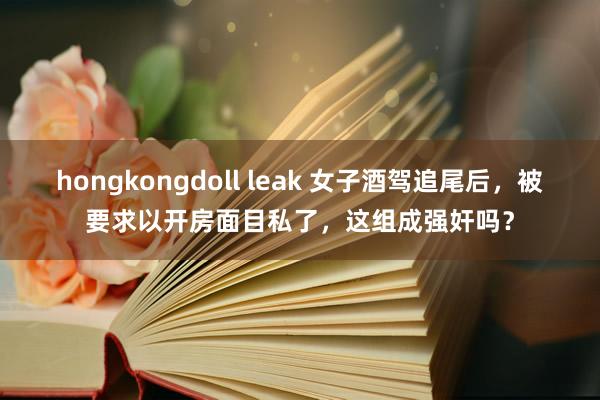 hongkongdoll leak 女子酒驾追尾后，被要求以开房面目私了，这组成强奸吗？