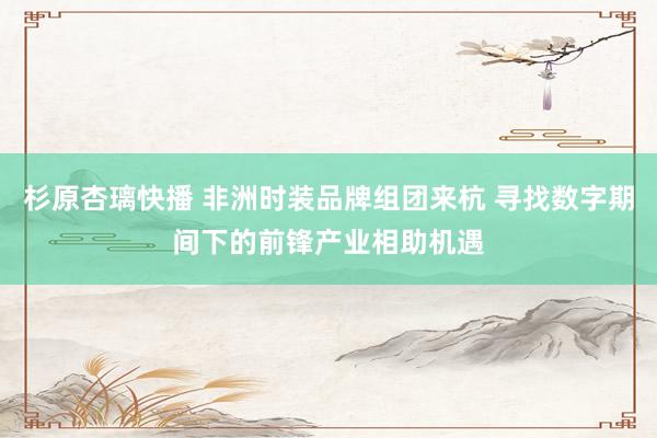 杉原杏璃快播 非洲时装品牌组团来杭 寻找数字期间下的前锋产业相助机遇