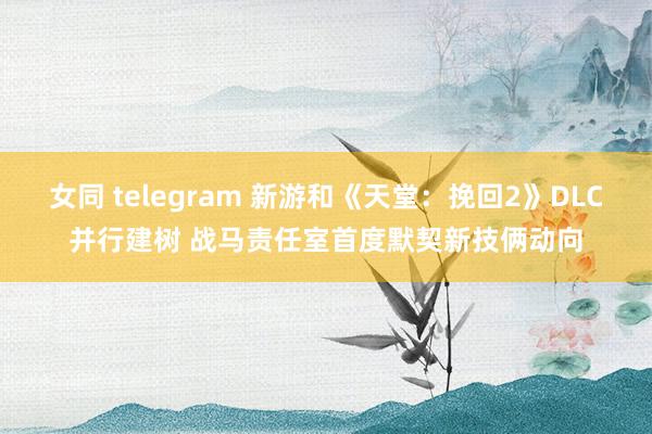 女同 telegram 新游和《天堂：挽回2》DLC并行建树 战马责任室首度默契新技俩动向