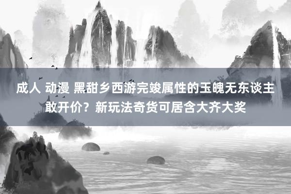 成人 动漫 黑甜乡西游完竣属性的玉魄无东谈主敢开价？新玩法奇货可居含大齐大奖