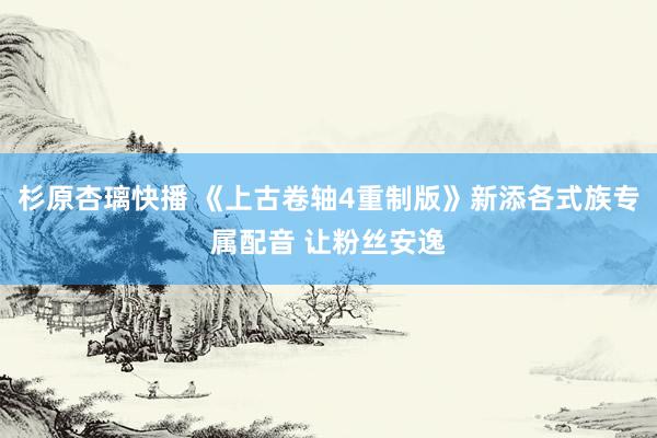 杉原杏璃快播 《上古卷轴4重制版》新添各式族专属配音 让粉丝安逸