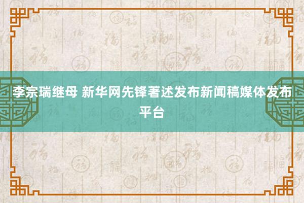 李宗瑞继母 新华网先锋著述发布新闻稿媒体发布平台