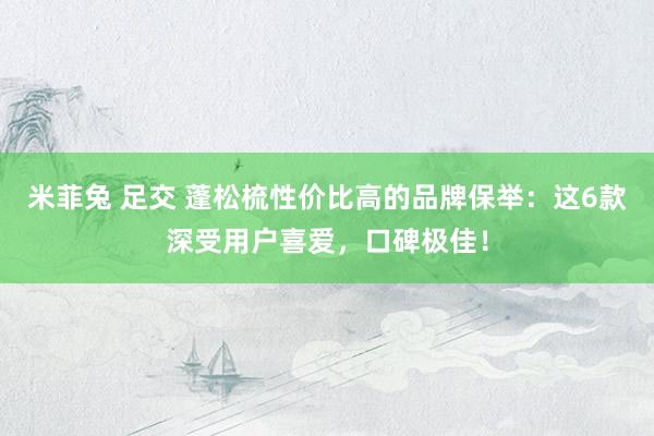 米菲兔 足交 蓬松梳性价比高的品牌保举：这6款深受用户喜爱，口碑极佳！