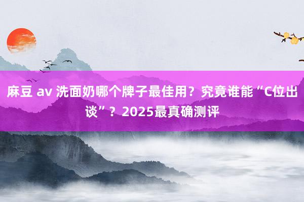 麻豆 av 洗面奶哪个牌子最佳用？究竟谁能“C位出谈”？2025最真确测评