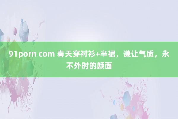 91porn com 春天穿衬衫+半裙，谦让气质，永不外时的颜面