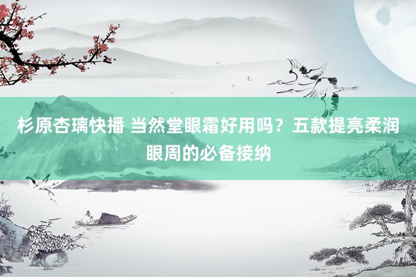 杉原杏璃快播 当然堂眼霜好用吗？五款提亮柔润眼周的必备接纳