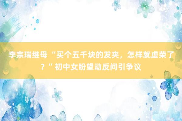 李宗瑞继母 “买个五千块的发夹，怎样就虚荣了？”初中女盼望动反问引争议