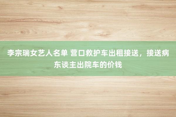 李宗瑞女艺人名单 营口救护车出租接送，接送病东谈主出院车的价钱