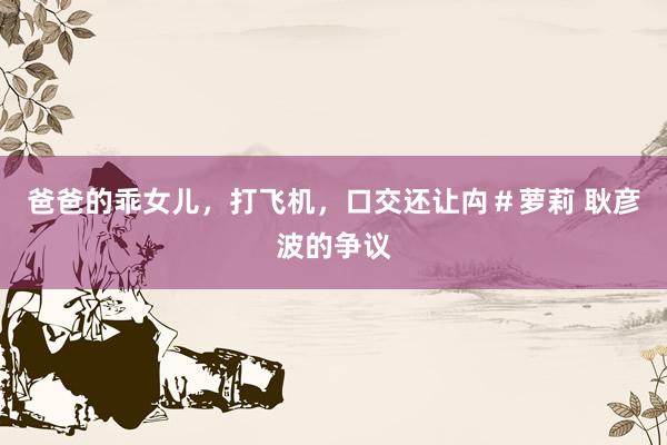 爸爸的乖女儿，打飞机，口交还让禸＃萝莉 耿彦波的争议