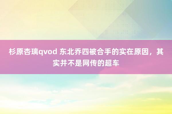 杉原杏璃qvod 东北乔四被合手的实在原因，其实并不是网传的超车
