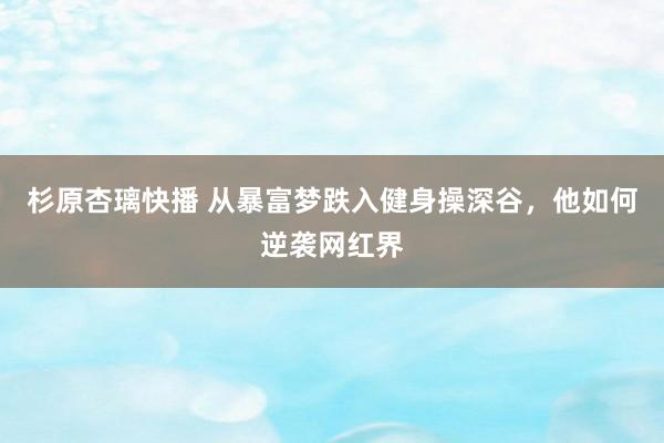 杉原杏璃快播 从暴富梦跌入健身操深谷，他如何逆袭网红界