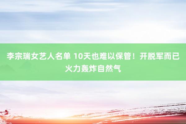 李宗瑞女艺人名单 10天也难以保管！开脱军而已火力轰炸自然气
