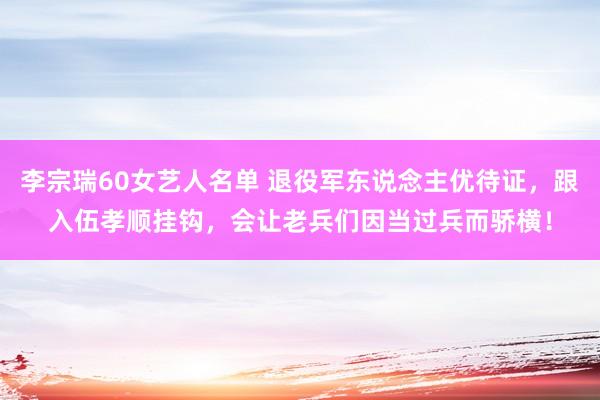 李宗瑞60女艺人名单 退役军东说念主优待证，跟入伍孝顺挂钩，会让老兵们因当过兵而骄横！