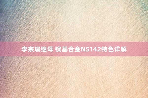 李宗瑞继母 镍基合金NS142特色详解