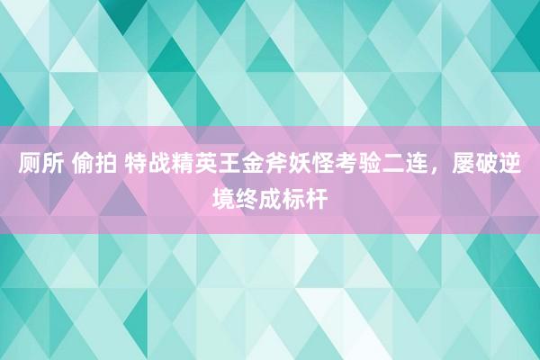 厕所 偷拍 特战精英王金斧妖怪考验二连，屡破逆境终成标杆