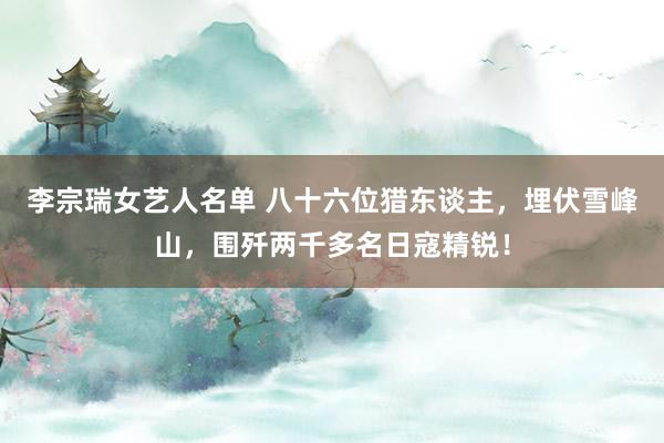 李宗瑞女艺人名单 八十六位猎东谈主，埋伏雪峰山，围歼两千多名日寇精锐！