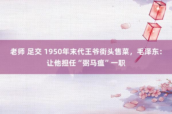 老师 足交 1950年末代王爷街头售菜，毛泽东：让他担任“弼马瘟”一职