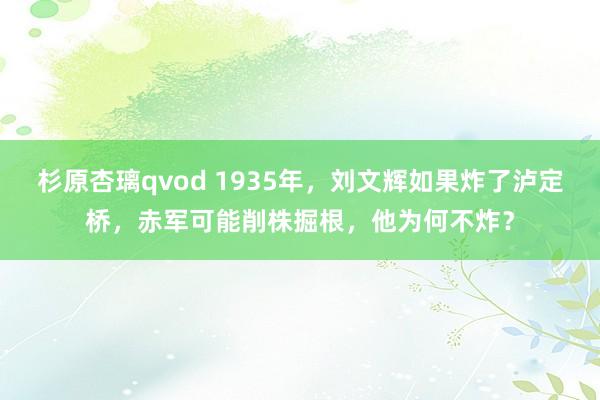杉原杏璃qvod 1935年，刘文辉如果炸了泸定桥，赤军可能削株掘根，他为何不炸？