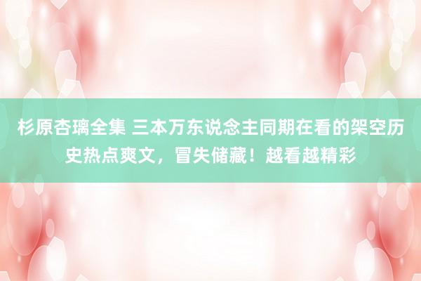杉原杏璃全集 三本万东说念主同期在看的架空历史热点爽文，冒失储藏！越看越精彩