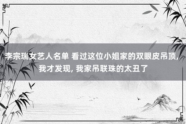 李宗瑞女艺人名单 看过这位小姐家的双眼皮吊顶， 我才发现， 我家吊联珠的太丑了