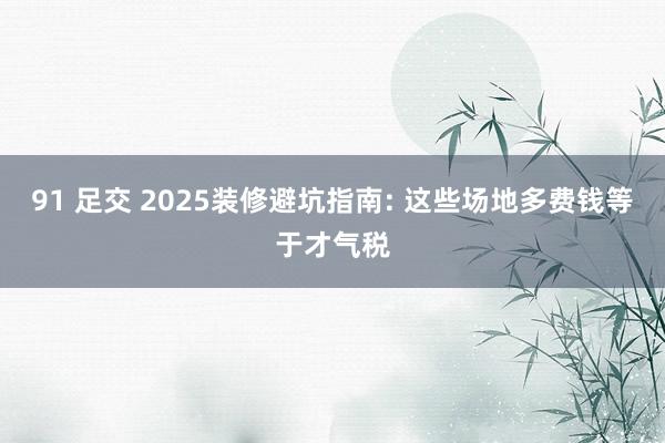 91 足交 2025装修避坑指南: 这些场地多费钱等于才气税